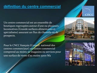 définition du centre commercial
Un centre commercial est un ensemble de
boutiques regroupées autour d’une ou plusieurs
loc...