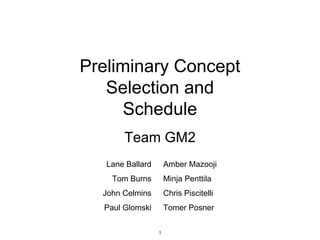 Preliminary Concept
Selection and
Schedule
Team GM2
Lane Ballard
Tom Burns
John Celmins
Paul Glomski
Amber Mazooji
Minja Penttila
Chris Piscitelli
Tomer Posner
1
 
