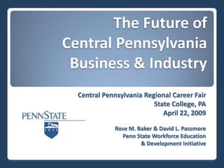 The Future of
Central Pennsylvania
 Business & Industry
  Central Pennsylvania Regional Career Fair
                          State College, PA
                             April 22, 2009

             Rose M. Baker & David L. Passmore
               Penn State Workforce Education
                      & Development Initiative
 