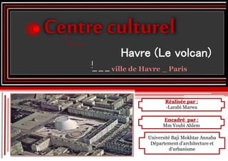 Réalisée par :
-Larabi Marwa
Centre culturel
Havre (Le volcan)
ville de Havre _ Paris
Encadré par :
Mm Youbi Ahlem
Université Baji Mokhtar Annaba
Département d’architecture et
d’urbanisme
 