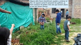 Alguns dels futurs beneficiaris ajuden a ordenar el
lloc. En aquest corral hi posarem les gallines, ja
hem comprat 40 pollets més (els que teníem abans
ja ens els vàrem menjar.
 
