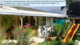 En aquesta caseta hi passarà a viure un matrimoni, de manera que hi haurà atenció
24 hores al dia, 7 dies a la setmana. Quan el jardí estigui més arreglat s´hi
posaran els gronxadors i tobogans.
 