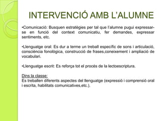 Objectiu:Atenen a tots els alumnes (de manera individual o dins del grup classe) d'Educació Infantil, Primària, Secundària i Programes de transició a la vida adulta i laboral. Treballen la comunicació i el llenguatge: no només en a nivell de llenguatge oral i/o escrit, sinó la comunicació entesa de forma global ( gest, mirada, rialla o plor...).Sessió individualitzada de logopèdiaLOGOPÈDIA