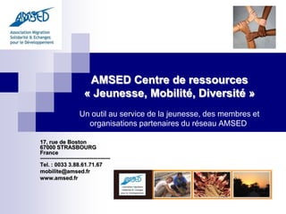 AMSED Centre de ressources
                       « Jeunesse, Mobilité, Diversité »
                     Un outil au service de la jeunesse, des membres et
                       organisations partenaires du réseau AMSED

17, rue de Boston
67000 STRASBOURG
France
--------------------------------------
Tel. : 0033 3.88.61.71.67
mobilite@amsed.fr
www.amsed.fr
 
