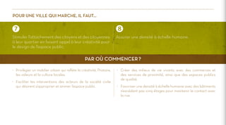 Pour une ville qui marche, il faut…

Stimuler l’attachement des citoyens et des citoyennes
à leur quartier en faisant appel à leur créativité pour
le design de l’espace public.

Assurer une densité à échelle humaine.

Par où commencer ?
>	 Privilégier un mobilier urbain qui reflète la créativité, l’histoire,
les valeurs et la culture locales.
>	 Faciliter les interventions des acteurs de la société civile
qui désirent s’approprier et animer l’espace public.

>	 Créer des milieux de vie vivants avec des commerces et
des services de proximité, ainsi que des espaces publics
de qualité.
>	 Favoriser une densité à échelle humaine avec des bâtiments
n’excédant pas cinq étages pour maintenir le contact avec
la rue.

 