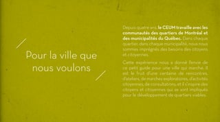 Pour la ville que
nous voulons

Depuis quatre ans, le CEUM travaille avec les
communautés des quartiers de Montréal et
des municipalités du Québec. Dans chaque
quartier, dans chaque municipalité, nous nous
sommes imprégnés des besoins des citoyens
et citoyennes.
Cette expérience nous a donné l’envie de
ce petit guide pour une ville qui marche. Il
est le fruit d’une centaine de rencontres,
d’ateliers, de marches exploratoires, d’activités
citoyennes, de consultations, et il s’inspire des
citoyens et citoyennes qui se sont impliqués
pour le développement de quartiers viables.

 