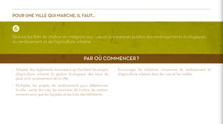 Pour une ville qui marche, il faut…

Réduire les îlots de chaleur en intégrant aux rues et aux espaces publics des aménagements écologiques,
du verdissement et de l’agriculture urbaine.

Par où commencer ?
>	 Adopter des règlements municipaux qui facilitent les projets
d’agriculture urbaine, la gestion écologique des eaux de
pluie et le verdissement de la ville.
>	 Multiplier les projets de verdissement pour débétonner
la ville : verdir les rues, les avancées de trottoir, les stationnements ainsi que les façades et les toits des bâtiments.

>	 Encourager les initiatives citoyennes de verdissement et
d’agriculture urbaine dans les rues et les ruelles.

 