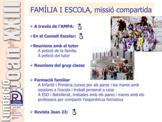 FAMÍLIA I ESCOLA, missió compartida A través de l’AMPA: En el Consell Escolar:  Reunions amb el tutor A petició de la família A petició del tutor Reunions del grup classe Formació familiar A Infantil i Primària cursos per als pares i les mares amb sessions a l’escola i treball personal a casa A ESO i Batxillerat, trobades amb els pares i mares amb els professors per compartir l’experiència formativa Revista Joan 23: 