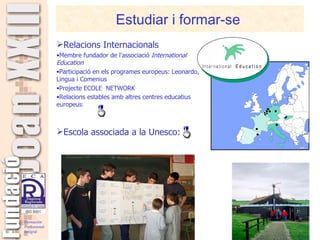 Estudiar i formar-se  Relacions Internacionals  Membre fundador de l’associació  International Education Participació en els programes europeus: Leonardo, Lingua i Comenius Projecte ECOLE  NETWORK Relacions estables amb altres centres educatius europeus : Escola associada a la Unesco: 