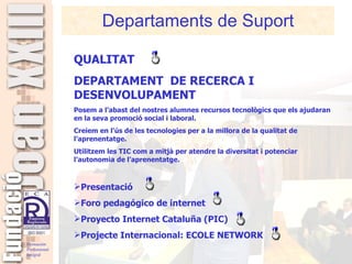 Departaments de Suport QUALITAT  DEPARTAMENT  DE RECERCA I DESENVOLUPAMENT Posem a l’abast del nostres alumnes recursos tecnològics que els ajudaran en la seva promoció social i laboral. Creiem en l’ús de les tecnologies per a la millora de la qualitat de l’aprenentatge. Utilitzem les TIC com a mitjà per atendre la diversitat i potenciar l’autonomia de l’aprenentatge. Presentació  Foro pedagógico de internet Proyecto Internet Cataluña (PIC)   Projecte Internacional: ECOLE NETWORK 