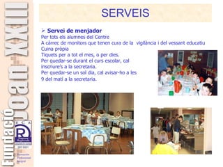 SERVEIS Servei de menjador Per tots els alumnes del Centre A càrrec de monitors que tenen cura de la  vigilància i del vessant educatiu Cuina pròpia Tiquets per a tot el mes, o per dies. Per quedar-se durant el curs escolar, cal  inscriure’s a la secretaria. Per quedar-se un sol dia, cal avisar-ho a les  9 del matí a la secretaria.   