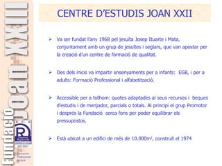 Va ser fundat l’any 1968 pel jesuïta Josep Ituarte i Mata, conjuntament amb un grup de jesuïtes i seglars, que van apostar per la creació d’un centre de formació de qualitat.   Des dels inicis va impartir ensenyaments per a infants:  EGB, i per a adults: Formació Professional i alfabetització. Accessible per a tothom: quotes adaptades al seus recursos i  beques d’estudis i de menjador, parcials o totals. Al principi el grup Promotor i després la Fundació  cerca fons per poder equilibrar els pressupostos.  Està ubicat a un edifici de més de 10.000m 2 , construït el 1974 CENTRE D’ESTUDIS JOAN XXII 