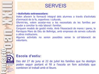 SERVEIS Activitats extraescolars: Volen afavorir la formació integral dels alumnes a través d’activitats d’animació de la fe, esportives i culturals. Oferint-les, volem acostar-nos a les necessitats de les famílies per ajudar a conciliar la vida laboral i familiar. Cerquem models de gestió mixta. Amb l’Associació de mares i pares, la Parròquia Mare de Déu de Bellvitge, amb empreses de serveis culturals o altres institucions. Algunes activitats no serien possibles sense la col·laboració de voluntaris.   Escola d'estiu: Des del 27 de juny al 22 de juliol les famílies que ho desitgin poden seguir portant el fill a l'escola on fem activitats que combinen el treball amb el lleure. 