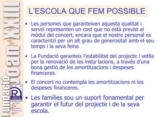 Les persones que garanteixen aquesta qualitat i servei representen un cost que no està previst al mòdul del concert, encara que el nostre personal es caracteritzi per un alt grau de generositat amb el seu temps i la seva feina La Fundació garanteix l’estabilitat del projecte i vetlla per la renovació de les insta·lacions, a través d’una bona gestió de les amortitzacions i despeses financeres.  El concert no contempla les amortitzacions ni les despeses financeres.   Les famílies sou un suport fonamental per garantir el futur del projecte i de la seva escola. L’ESCOLA QUE FEM POSSIBLE 