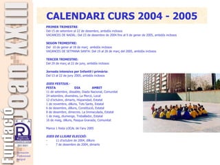 PRIMER TRIMESTRE : Del 15 de setembre al 22 de desembre, ambdós inclosos VACANCES DE NADAL :  Del 23 de desembre de 2004 fins al 9 de gener de 2005, ambdós inclosos   SEGON TRIMESTRE: Del  10 de gener al 18 de març  ambdós inclosos   VACANCES DE SETMANA SANTA: Del 19 al 28 de març del 2005, ambdós inclosos   TERCER TRIMESTRE: Del 29 de març al 22 de juny, ambdós inclosos   Jornada intensiva per Infantil i primària:   Del 13 al 22 de juny 2005, ambdós inclosos   DIES FESTIUS.- FESTA   DIA   AMBIT 11 de setembre, dissabte, Diada Nacional, Comunitat 24 setembre, divendres, La Mercè, Local 12 d’octubre, dimarts, Hispanidad, Estatal 1 de novembre, dilluns, Tots Sants, Estatal 6 de desembre, dilluns, Constitució, Estatal 8 de desembre, dimecres. La Immaculada, Estatal 1 de maig, diumenge, Treballador, Estatal 16 de maig, dilluns, Pasqua Granada, Comunitat   Manca 1 festa LOCAL de l’any 2005   DIES DE LLIURE ELECCIÓ: -           11 d’octubre de 2004, dilluns  -           7 de desembre de 2004, dimarts         CALENDARI CURS 2004 - 2005 