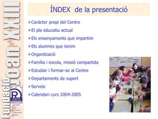 ÍNDEX  de la presentació Caràcter propi del Centre El pla educatiu actual Els ensenyaments que impartim Els alumnes que tenim Organització Família i escola, missió compartida Estudiar i formar-se al Centre Departaments de suport Serveis Calendari curs 2004-2005 