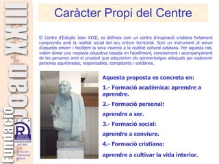 Caràcter Propi del Centre Aquesta proposta es concreta en: 1.- Formació acadèmica: aprendre a aprendre. 2.- Formació personal:  aprendre a ser. 3.- Formació social:  aprendre a conviure. 4.- Formació cristiana:  aprendre a cultivar la vida interior . El Centre d’Estudis Joan XXIII, es defineix com un centre d’inspiració cristiana fortament compromès amb la realitat social del seu entorn territorial. Som un instrument al servei d’aquests entorn i facilitem la seva inserció a la realitat cultural catalana. Per aquesta raó, volem donar una resposta educativa basada en l’acolliment, coneixement i acompanyament de les persones amb el propòsit que adquireixin els aprenentatges adequats per esdevenir persones equilibrades, responsables, competents i solidàries. 