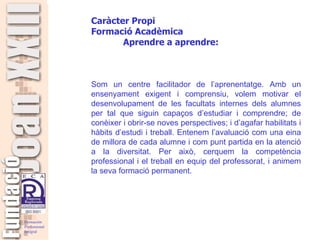   Som un centre facilitador de l’aprenentatge. Amb un ensenyament exigent i comprensiu, volem motivar el desenvolupament de les facultats internes dels alumnes per tal que siguin capaços d’estudiar i comprendre; de conèixer i obrir-se noves perspectives; i d’agafar habilitats i hàbits d’estudi i treball. Entenem l’avaluació com una eina de millora de cada alumne i com punt partida en la atenció a la diversitat. Per això, cerquem la competència professional i el treball en equip del professorat, i animem la seva formació permanent. Caràcter Propi Formació Acadèmica  Aprendre a aprendre: 
