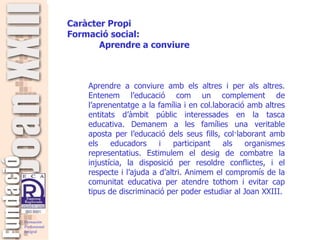   Aprendre a conviure amb els altres i per als altres. Entenem l’educació com un complement de l’aprenentatge a la família i en col.laboració amb altres entitats d’àmbit públic interessades en la tasca educativa. Demanem a les famílies una veritable aposta per l’educació dels seus fills, col·laborant amb els educadors i participant als organismes representatius. Estimulem el desig de combatre la injustícia, la disposició per resoldre conflictes, i el respecte i l’ajuda a d’altri. Animem el compromís de la comunitat educativa per atendre tothom i evitar cap tipus de discriminació per poder estudiar al Joan XXIII. Caràcter Propi Formació social: Aprendre a conviure  
