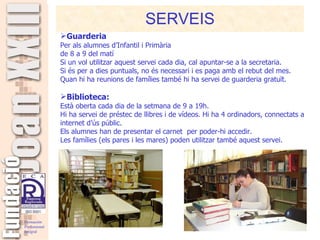 SERVEIS Guarderia  Per als alumnes d’Infantil i Primària de 8 a 9 del matí Si un vol utilitzar aquest servei cada dia, cal apuntar-se a la secretaria.  Si és per a dies puntuals, no és necessari i es paga amb el rebut del mes. Quan hi ha reunions de famílies també hi ha servei de guarderia gratuït. Biblioteca: Està oberta cada dia de la setmana de 9 a 19h.  Hi ha servei de préstec de llibres i de vídeos. Hi ha 4 ordinadors, connectats a internet d’ús públic. Els alumnes han de presentar el carnet  per poder-hi accedir.  Les famílies (els pares i les mares) poden utilitzar també aquest servei. 