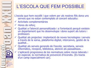 L’escola que hem escollit i que volem per als nostres fills dona uns serveis que no estan contemplats al concert educatiu: Activitats complementàries Hores de reforç Qualitat a l’atenció personalitzada i a l’orientació perquè existeix un departament que ho desenvolupa i dona suport als tutors i professors Qualitat als projectes: implantació de noves tecnologies i serveis a través de la xarxa, plataforma digital, intercanvis, gestió de la qualitat… Qualitat als serveis generals de l’escola: secretaria, serveis informàtics, recepció, biblioteca, atenció als passadissos… L’aplicació progressiva de les normatives sobre riscos laborals i en especial, la normativa de prevenció d’incendis. (Es tracta d’un camp especialment car).   L’ESCOLA QUE FEM POSSIBLE 