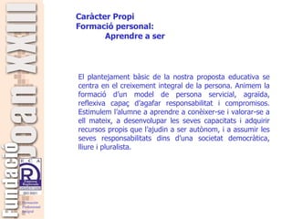   El plantejament bàsic de la nostra proposta educativa se centra en el creixement integral de la persona. Animem la formació d’un model de persona servicial, agraïda, reflexiva capaç d’agafar responsabilitat i compromisos. Estimulem l’alumne a aprendre a conèixer-se i valorar-se a ell mateix, a desenvolupar les seves capacitats i adquirir recursos propis que l’ajudin a ser autònom, i a assumir les seves responsabilitats dins d’una societat democràtica, lliure i pluralista.   Caràcter Propi Formació  personal: Aprendre a ser 