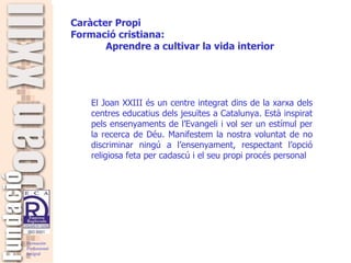   El Joan XXIII és un centre integrat dins de la xarxa dels centres educatius dels jesuïtes a Catalunya. Està inspirat pels ensenyaments de l’Evangeli i vol ser un estímul per la recerca de Déu. Manifestem la nostra voluntat de no discriminar ningú a l’ensenyament, respectant l’opció religiosa feta per cadascú i el seu propi procés personal   Caràcter Propi Formació  cristiana: Aprendre a cultivar la vida interior 