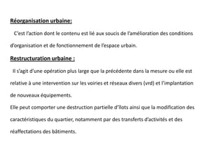 Réorganisation urbaine:
C’est l’action dont le contenu est lié aux soucis de l’amélioration des conditions
d’organisation et de fonctionnement de l’espace urbain.
Restructuration urbaine :
Il s’agit d’une opération plus large que la précédente dans la mesure ou elle est
relative à une intervention sur les voiries et réseaux divers (vrd) et l’implantation
de nouveaux équipements.
Elle peut comporter une destruction partielle d’îlots ainsi que la modification des
caractéristiques du quartier, notamment par des transferts d’activités et des
réaffectations des bâtiments.
 