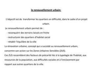 le renouvellement urbain:
L'objectif est de transformer les quartiers en difficulté, dans le cadre d'un projet
urbain.
Le renouvellement urbain permet de :
- reconquérir des terrains laissés en friche
- restructurer des quartiers d'habitat social
- rétablir l'équilibre de la ville
La rénovation urbaine, concept qui a succédé au renouvellement urbain,
concentre son action sur les Zones Urbaines Sensibles (ZUS).
Ces ZUS rassemblent des facteurs de précarité liés à la typologie de l'habitat, aux
ressources de la population, aux difficultés sociales et à l'enclavement par
rapport aux autres quartiers de la ville.
 