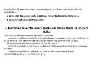 Actuellement, il y a deux tendances pour remédier aux problèmes des centres villes, qui
consistent en :
1- La Création des centres neufs, capables de remplir toutes les fonctions utiles.
2- La modernisation des centres anciens.
1- La Création des centres neufs, capables de remplir toutes les fonctions
utiles:
Cette solution a donne naissance a plusieurs problèmes :
- Le premier problème rencontré est la localisation de ce nouveau centre, par conséquent on
essaie de choisir une position de tel sorte qu'on obtient une jonction entre les deux.
-Le deuxième problème est le devenir de l'ancien centre.
- Le troisième problème c'est le pouvoir d'attractivité (la population s'approprie cet espace
ou non?).
- Le quatrième problème, quel serait le type d'activités: concurrentielles ou
complémentaires. Pour les inconvénients on a:
 
