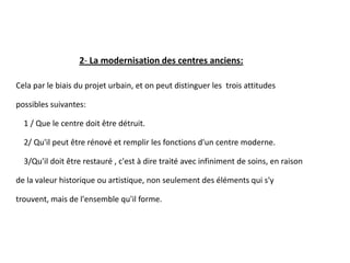 2- La modernisation des centres anciens:
Cela par le biais du projet urbain, et on peut distinguer les trois attitudes
possibles suivantes:
1 / Que le centre doit être détruit.
2/ Qu'il peut être rénové et remplir les fonctions d'un centre moderne.
3/Qu'il doit être restauré , c'est à dire traité avec infiniment de soins, en raison
de la valeur historique ou artistique, non seulement des éléments qui s'y
trouvent, mais de l'ensemble qu'il forme.
 