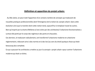 Définition et apparition du projet urbain:
Au XXe siècle, on peut noté l’apparition d’un certains nombre de concepts qui traduisent de
nouvelles pratiques professionnelles dont l’émergence de la notion du «projet urbain» dans cette
évolution ainsi que la manière dont cette notion tend, aujourd’hui à remplacer toute les autres.
Bien qu’inspiré par la charte d’Athènes (c'est-à-dire par des architectes) l’urbanisme fonctionnaliste a
surtout été porté par le corps des ingénieurs des ponts et chaussées.
Ces derniers, le traduisant radicalement, ont transformé l’urbanisme moderne en urbanisme
réglementaire, réduisant ainsi à des normes et à des lois (au sens du droit) quelque chose qui était
beaucoup plus complexe.
Ce qui a pousser les architectes a mettre au jour la concept « projet urbain »pour contrer l’urbanisme
moderne qui était un échec.
 