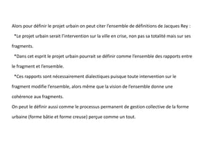 Alors pour définir le projet urbain on peut citer l’ensemble de définitions de Jacques Rey :
*Le projet urbain serait l’intervention sur la ville en crise, non pas sa totalité mais sur ses
fragments.
*Dans cet esprit le projet urbain pourrait se définir comme l’ensemble des rapports entre
le fragment et l’ensemble.
*Ces rapports sont nécessairement dialectiques puisque toute intervention sur le
fragment modifie l’ensemble, alors même que la vision de l’ensemble donne une
cohérence aux fragments.
On peut le définir aussi comme le processus permanent de gestion collective de la forme
urbaine (forme bâtie et forme creuse) perçue comme un tout.
 