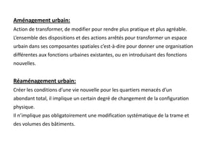 Aménagement urbain:
Action de transformer, de modifier pour rendre plus pratique et plus agréable.
L’ensemble des dispositions et des actions arrêtés pour transformer un espace
urbain dans ses composantes spatiales c’est-à-dire pour donner une organisation
différentes aux fonctions urbaines existantes, ou en introduisant des fonctions
nouvelles.
Réaménagement urbain:
Créer les conditions d’une vie nouvelle pour les quartiers menacés d’un
abondant total, il implique un certain degré de changement de la configuration
physique.
Il n’implique pas obligatoirement une modification systématique de la trame et
des volumes des bâtiments.
 