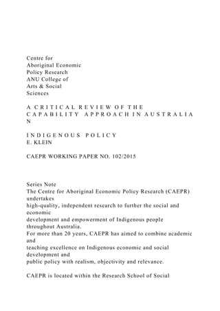 Centre for
Aboriginal Economic
Policy Research
ANU College of
Arts & Social
Sciences
A C R I T I C A L R E V I E W O F T H E
C A P A B I L I T Y A P P R O A C H I N A U S T R A L I A
N
I N D I G E N O U S P O L I C Y
E. KLEIN
CAEPR WORKING PAPER NO. 102/2015
Series Note
The Centre for Aboriginal Economic Policy Research (CAEPR)
undertakes
high-quality, independent research to further the social and
economic
development and empowerment of Indigenous people
throughout Australia.
For more than 20 years, CAEPR has aimed to combine academic
and
teaching excellence on Indigenous economic and social
development and
public policy with realism, objectivity and relevance.
CAEPR is located within the Research School of Social
 