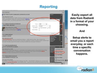 Reporting

             Easily export all
            data from Radian6
            in a format of your
                 choosing.

                   And

             Setup alerts to
            email you a report
            everyday, or each
             time a specific
              conversation
                happens.
 