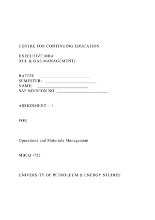 CENTRE FOR CONTINUING EDUCATION
EXECUTIVE MBA
(OIL & GAS MANAGEMENT)
BATCH: _______________________
SEMESTER: _______________________
NAME: _______________________
SAP NO/REGN NO: _______________________
ASSIGNMENT – 1
FOR
Operations and Materials Management
MBCQ -722
UNIVERSITY OF PETROLEUM & ENERGY STUDIES
 