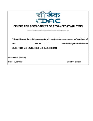 CENTRE FOR DEVELOPMENT OF ADVANCED COMPUTING
A scientific society of ministry of communications & information technology, Govt. of india

This application form is belonging to shri/smt………………………… so/daughter of
smt ………………………… and sh…………………………… for having job interview on
16/10/2013 and 17/10/2013 at C-DAC , MOHALI

Place : MOHALI(PUNJAB)
Dated : 17/10/2013

Executive Director

 