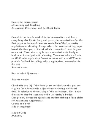Centre for Enhancement
of Learning and Teaching
Assessment Coversheet and Feedback Form
Complete the details marked in the coloured text and leave
everything else blank. Copy and paste your submission after the
first pages as indicated. You are reminded of the University
regulations on cheating. Except where the assessment is group-
based, the final piece of work which is submitted must be your
own work. Close similarity between submissions is likely to
lead to an investigation for cheating. You must submit a file in
an MSWord or equivalent format as tutors will use MSWord to
provide feedback including, where appropriate, annotations in
the text.
Student Name
Reasonable Adjustments
Student Number
Check this box [x] if the Faculty has notified you that you are
eligible for a Reasonable Adjustment (including additional
time) in relation to the marking of this assessment. Please note
that action may be taken under the University’s Student
Disciplinary Procedure against any student making a false claim
for Reasonable Adjustments.
Course and Year
MSc Management
Module Code
ACC7032
 