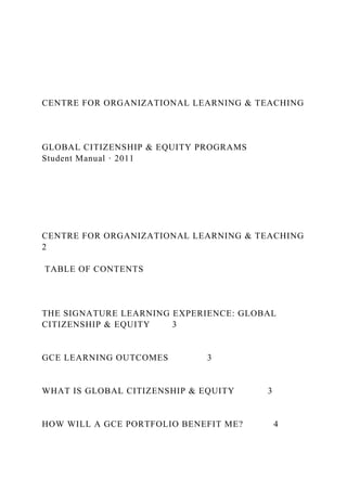 CENTRE FOR ORGANIZATIONAL LEARNING & TEACHING
GLOBAL CITIZENSHIP & EQUITY PROGRAMS
Student Manual · 2011
CENTRE FOR ORGANIZATIONAL LEARNING & TEACHING
2
TABLE OF CONTENTS
THE SIGNATURE LEARNING EXPERIENCE: GLOBAL
CITIZENSHIP & EQUITY 3
GCE LEARNING OUTCOMES 3
WHAT IS GLOBAL CITIZENSHIP & EQUITY 3
HOW WILL A GCE PORTFOLIO BENEFIT ME? 4
 