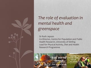 The role of evaluation in
mental health and
greenspace
Dr Ruth Jepson
Co-Director, Centre for Population and Public
Health Research, University of Stirling
Lead for Physical Activity, Diet and Health
Research Programme
 