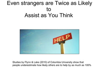 Even strangers  are Twice as Likely to  Assist as You Think  Studies by Flynn & Lake (2010) of Columbia University show that people underestimate how likely others are to help by as much as 100%  