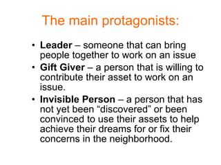 The main protagonists: Leader  – someone that can bring people together to work on an issue Gift Giver  – a person that is willing to contribute their asset to work on an issue. Invisible Person  – a person that has not yet been “discovered” or been convinced to use their assets to help achieve their dreams for or fix their concerns in the neighborhood. 