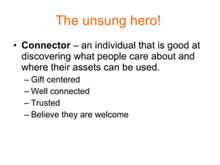 The unsung hero!  Connector  – an individual that is good at discovering what people care about and where their assets can be used. Gift centered Well connected Trusted Believe they are welcome 