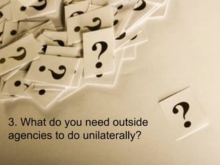 3. What do you need outside agencies to do unilaterally? 