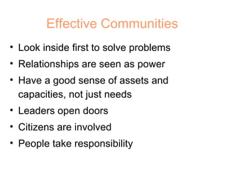 Effective Communities Look inside first to solve problems Relationships are seen as power Have a good sense of assets and capacities, not just needs Leaders open doors Citizens are involved People take responsibility  