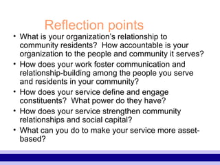 Reflection points What is your organization’s relationship to community residents?  How accountable is your organization to the people and community it serves? How does your work foster communication and relationship-building among the people you serve and residents in your community? How does your service define and engage constituents?  What power do they have? How does your service strengthen community relationships and social capital? What can you do to make your service more asset-based? 