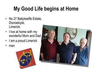 My Good Life begins at Home No 27 Ballykeeffe Estate, Dooradoyle, Limerick.  I live at home with my wonderful Mom and Dad I am a proud Limerick  man 