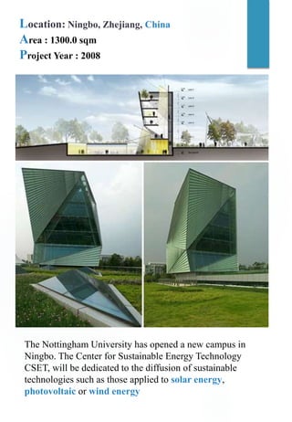 Location: Ningbo, Zhejiang, China
Area : 1300.0 sqm
Project Year : 2008
The Nottingham University has opened a new campus in
Ningbo. The Center for Sustainable Energy Technology
CSET, will be dedicated to the diffusion of sustainable
technologies such as those applied to solar energy,
photovoltaic or wind energy
 