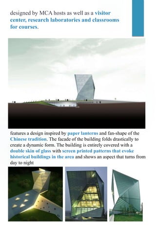designed by MCA hosts as well as a visitor
center, research laboratories and classrooms
for courses.
features a design inspired by paper lanterns and fan-shape of the
Chinese tradition. The facade of the building folds drastically to
create a dynamic form. The building is entirely covered with a
double skin of glass with screen printed patterns that evoke
historical buildings in the area and shows an aspect that turns from
day to night
 